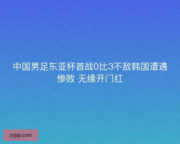 中国男足东亚杯首战0比3不敌韩国遭遇惨败 无缘开门红