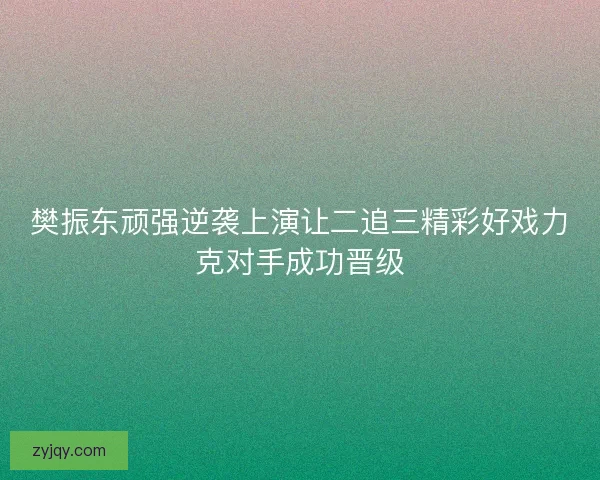樊振东顽强逆袭上演让二追三精彩好戏力克对手成功晋级